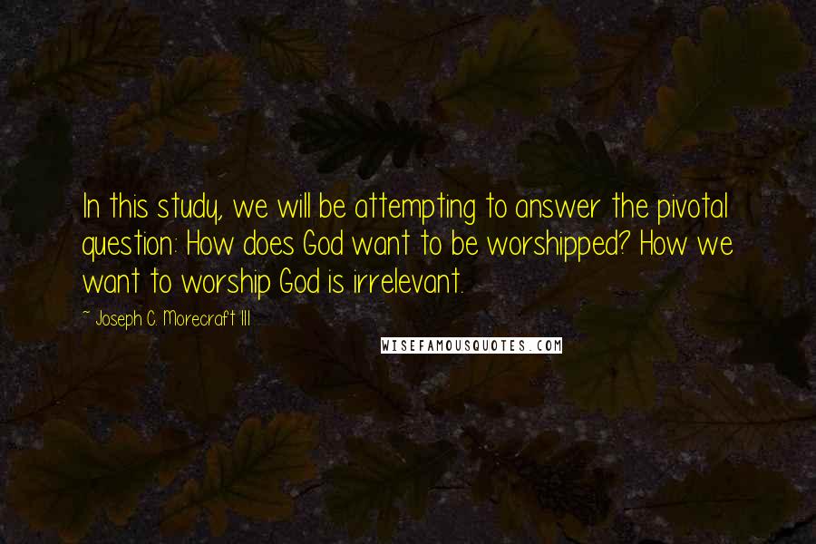 Joseph C. Morecraft III Quotes: In this study, we will be attempting to answer the pivotal question: How does God want to be worshipped? How we want to worship God is irrelevant.