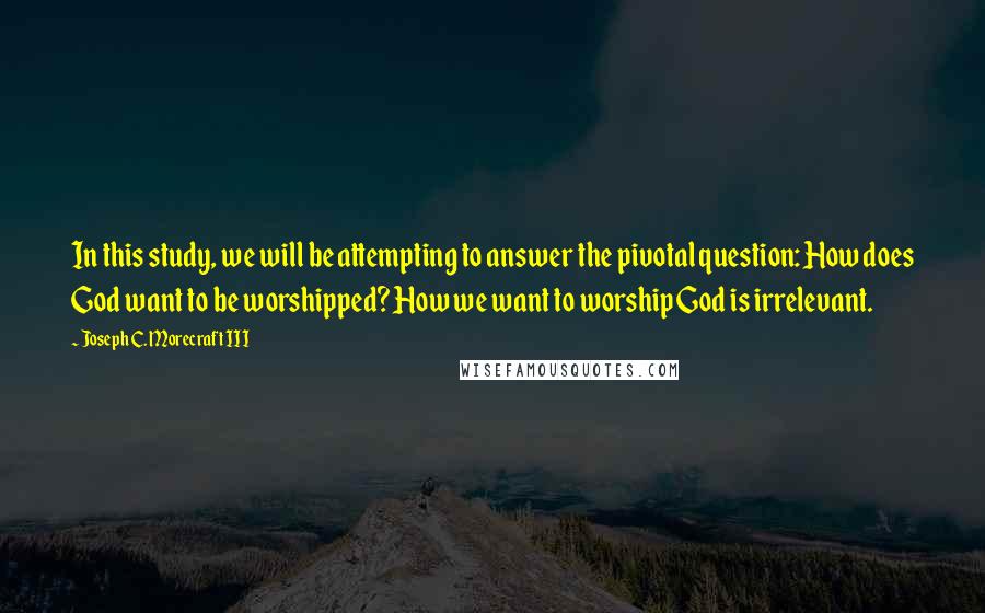 Joseph C. Morecraft III Quotes: In this study, we will be attempting to answer the pivotal question: How does God want to be worshipped? How we want to worship God is irrelevant.