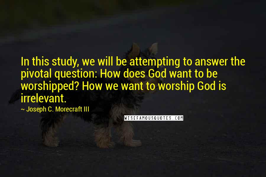 Joseph C. Morecraft III Quotes: In this study, we will be attempting to answer the pivotal question: How does God want to be worshipped? How we want to worship God is irrelevant.