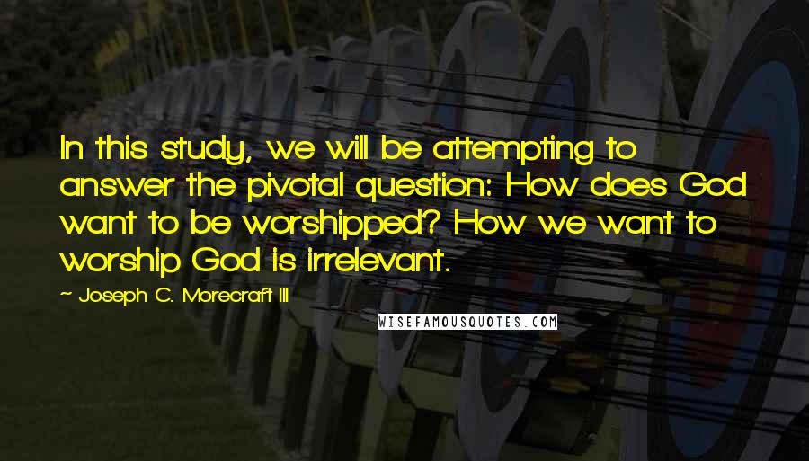 Joseph C. Morecraft III Quotes: In this study, we will be attempting to answer the pivotal question: How does God want to be worshipped? How we want to worship God is irrelevant.