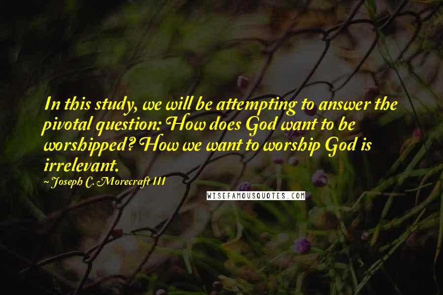 Joseph C. Morecraft III Quotes: In this study, we will be attempting to answer the pivotal question: How does God want to be worshipped? How we want to worship God is irrelevant.