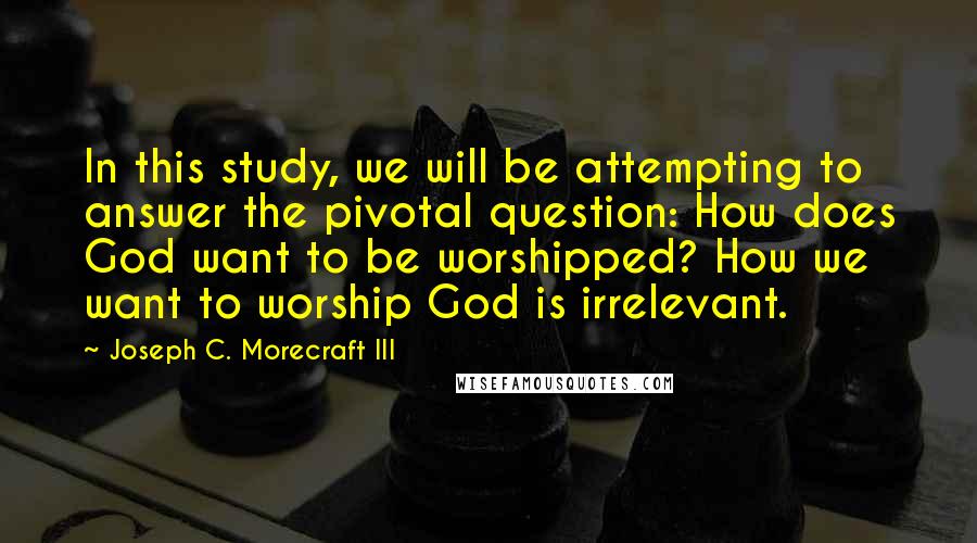 Joseph C. Morecraft III Quotes: In this study, we will be attempting to answer the pivotal question: How does God want to be worshipped? How we want to worship God is irrelevant.