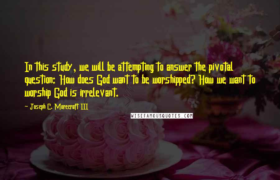 Joseph C. Morecraft III Quotes: In this study, we will be attempting to answer the pivotal question: How does God want to be worshipped? How we want to worship God is irrelevant.