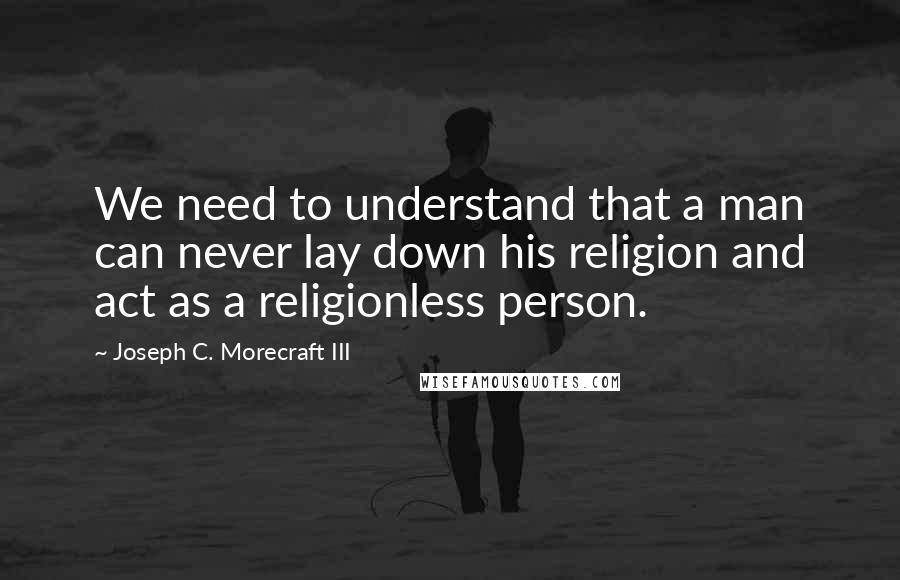 Joseph C. Morecraft III Quotes: We need to understand that a man can never lay down his religion and act as a religionless person.