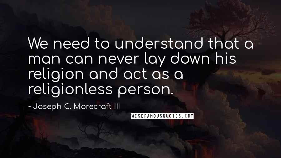 Joseph C. Morecraft III Quotes: We need to understand that a man can never lay down his religion and act as a religionless person.