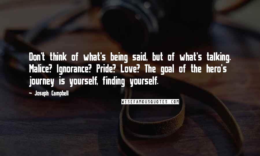 Joseph Campbell Quotes: Don't think of what's being said, but of what's talking. Malice? Ignorance? Pride? Love? The goal of the hero's journey is yourself, finding yourself.