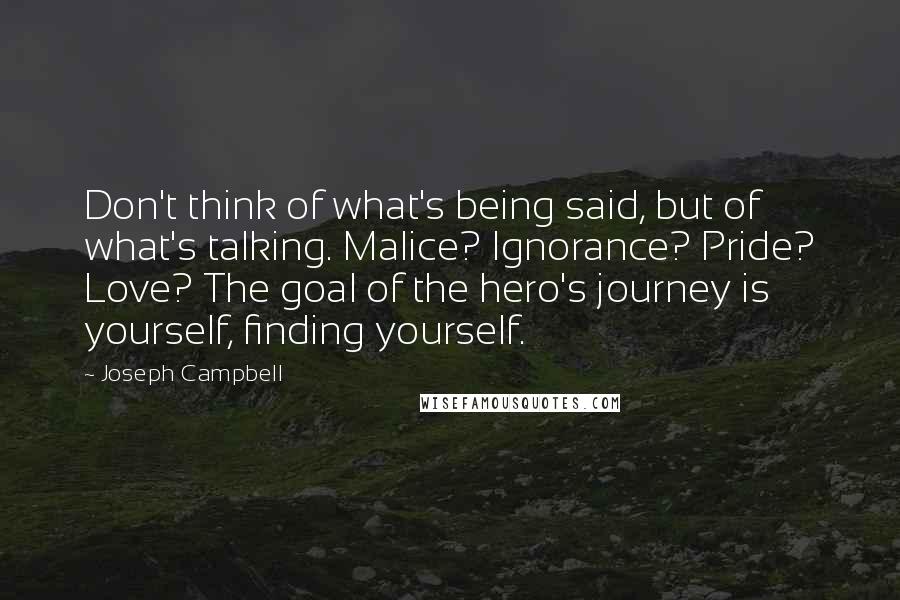 Joseph Campbell Quotes: Don't think of what's being said, but of what's talking. Malice? Ignorance? Pride? Love? The goal of the hero's journey is yourself, finding yourself.