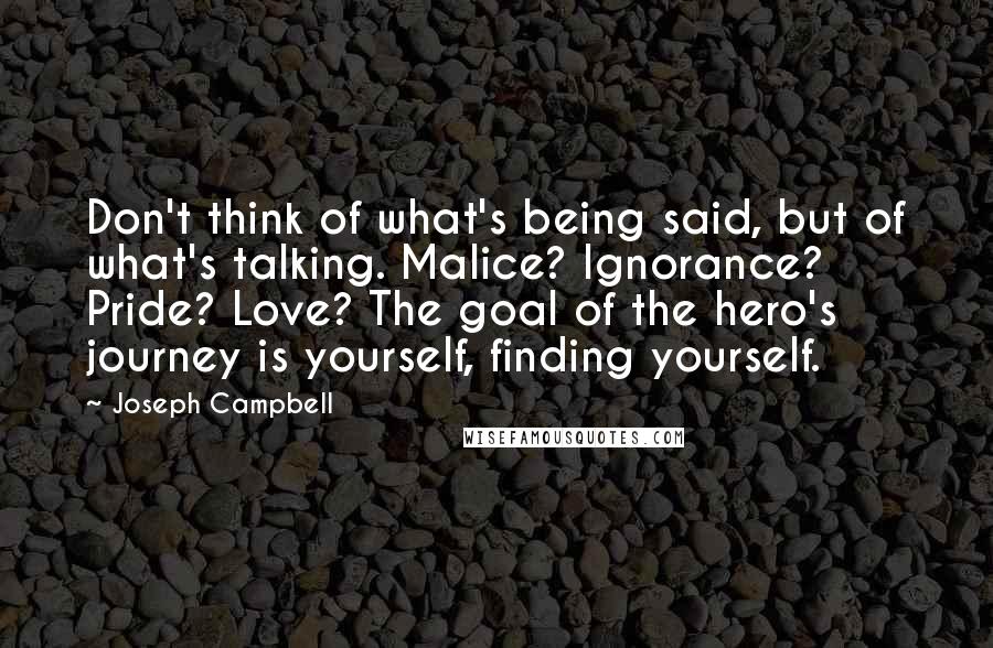 Joseph Campbell Quotes: Don't think of what's being said, but of what's talking. Malice? Ignorance? Pride? Love? The goal of the hero's journey is yourself, finding yourself.