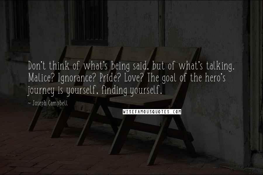 Joseph Campbell Quotes: Don't think of what's being said, but of what's talking. Malice? Ignorance? Pride? Love? The goal of the hero's journey is yourself, finding yourself.