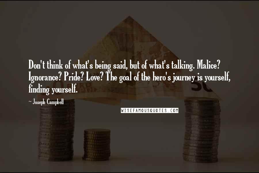 Joseph Campbell Quotes: Don't think of what's being said, but of what's talking. Malice? Ignorance? Pride? Love? The goal of the hero's journey is yourself, finding yourself.