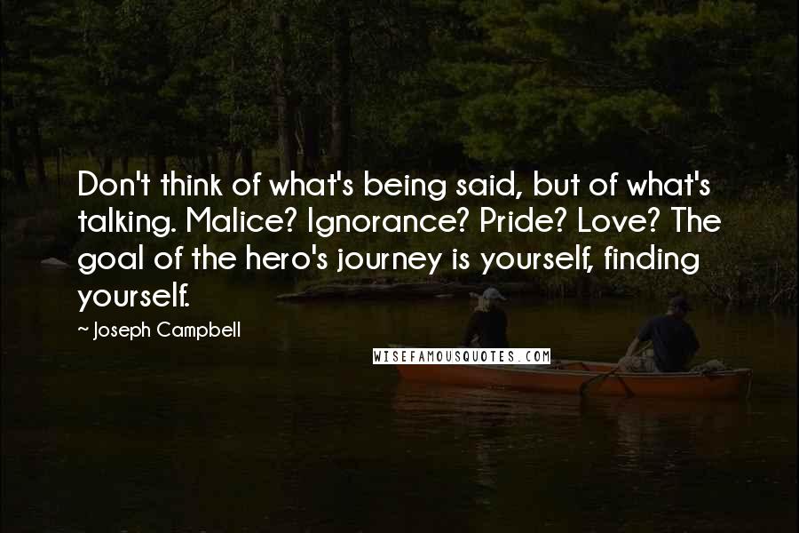 Joseph Campbell Quotes: Don't think of what's being said, but of what's talking. Malice? Ignorance? Pride? Love? The goal of the hero's journey is yourself, finding yourself.