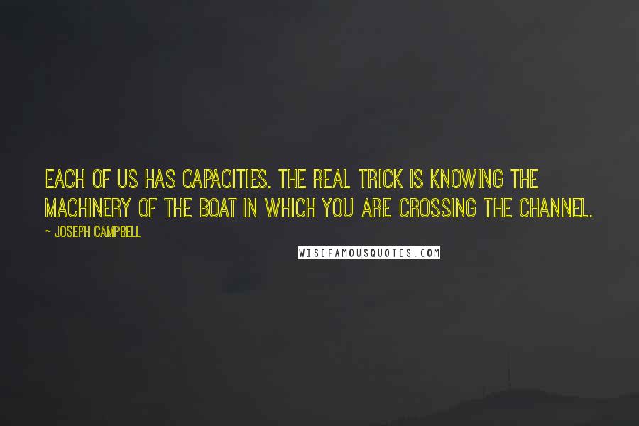 Joseph Campbell Quotes: Each of us has capacities. The real trick is knowing the machinery of the boat in which you are crossing the channel.