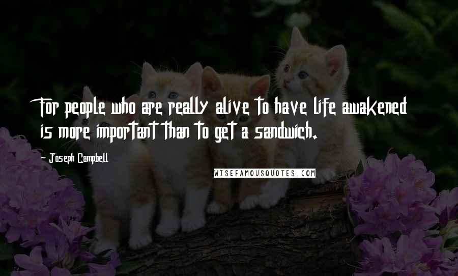Joseph Campbell Quotes: For people who are really alive to have life awakened is more important than to get a sandwich.