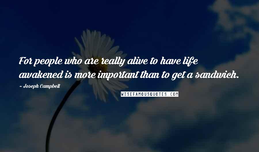 Joseph Campbell Quotes: For people who are really alive to have life awakened is more important than to get a sandwich.