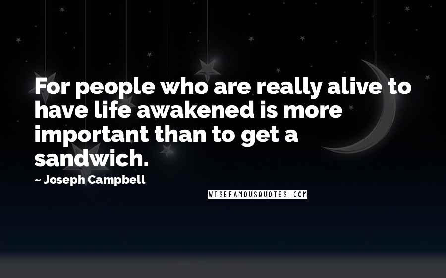 Joseph Campbell Quotes: For people who are really alive to have life awakened is more important than to get a sandwich.