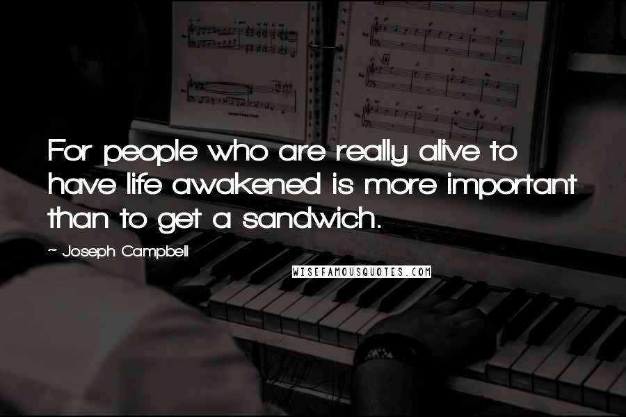 Joseph Campbell Quotes: For people who are really alive to have life awakened is more important than to get a sandwich.
