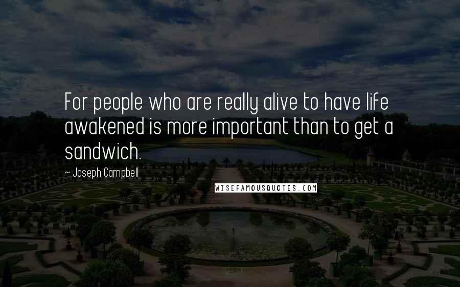 Joseph Campbell Quotes: For people who are really alive to have life awakened is more important than to get a sandwich.