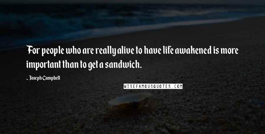 Joseph Campbell Quotes: For people who are really alive to have life awakened is more important than to get a sandwich.