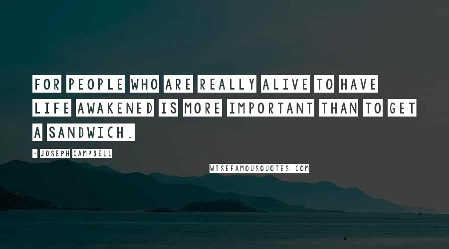 Joseph Campbell Quotes: For people who are really alive to have life awakened is more important than to get a sandwich.