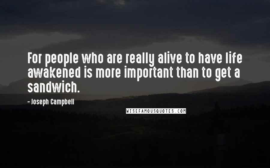 Joseph Campbell Quotes: For people who are really alive to have life awakened is more important than to get a sandwich.