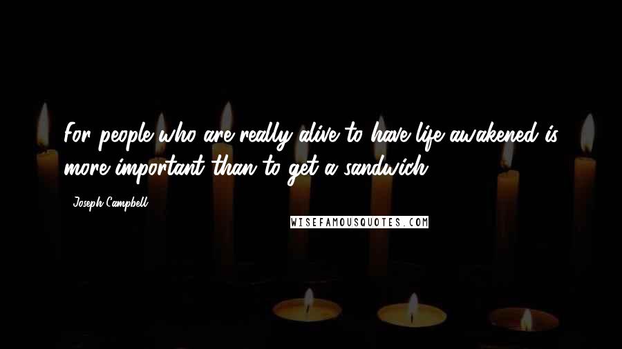 Joseph Campbell Quotes: For people who are really alive to have life awakened is more important than to get a sandwich.