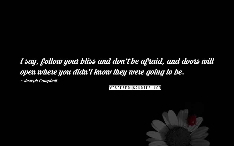 Joseph Campbell Quotes: I say, follow your bliss and don't be afraid, and doors will open where you didn't know they were going to be.