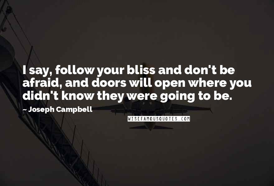 Joseph Campbell Quotes: I say, follow your bliss and don't be afraid, and doors will open where you didn't know they were going to be.