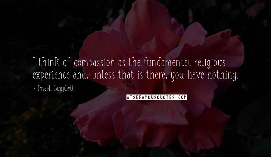 Joseph Campbell Quotes: I think of compassion as the fundamental religious experience and, unless that is there, you have nothing.