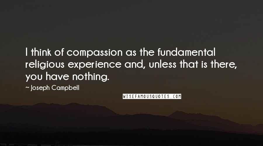 Joseph Campbell Quotes: I think of compassion as the fundamental religious experience and, unless that is there, you have nothing.