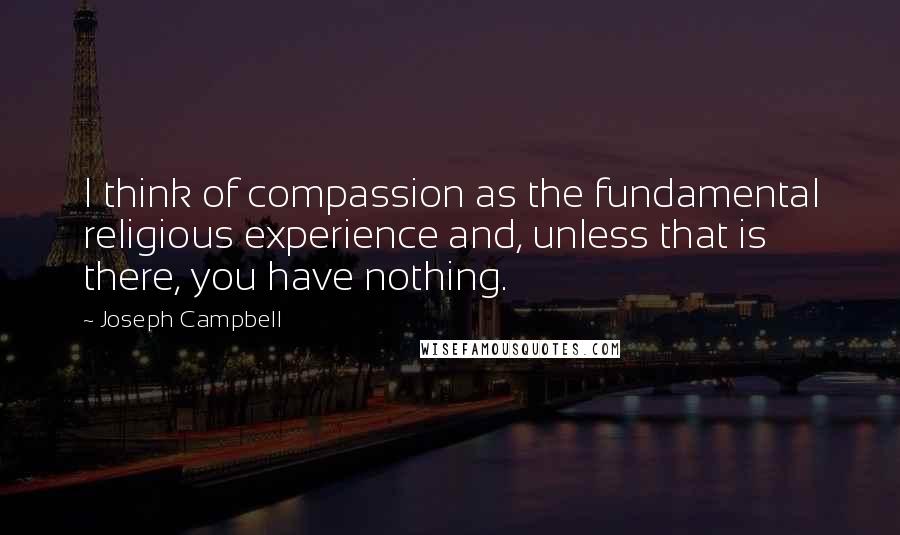 Joseph Campbell Quotes: I think of compassion as the fundamental religious experience and, unless that is there, you have nothing.