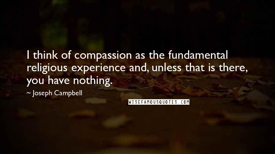 Joseph Campbell Quotes: I think of compassion as the fundamental religious experience and, unless that is there, you have nothing.