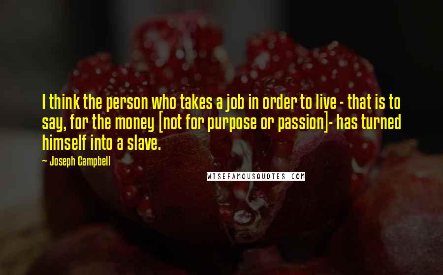 Joseph Campbell Quotes: I think the person who takes a job in order to live - that is to say, for the money [not for purpose or passion]- has turned himself into a slave.