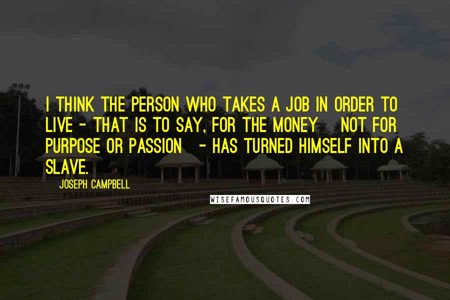 Joseph Campbell Quotes: I think the person who takes a job in order to live - that is to say, for the money [not for purpose or passion]- has turned himself into a slave.