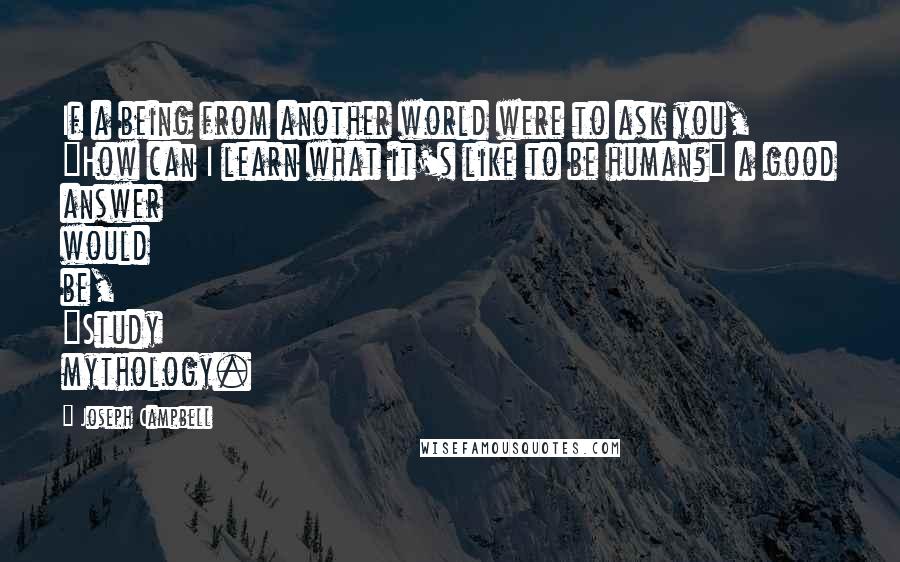 Joseph Campbell Quotes: If a being from another world were to ask you, "How can I learn what it's like to be human?" a good answer would be, "Study mythology.