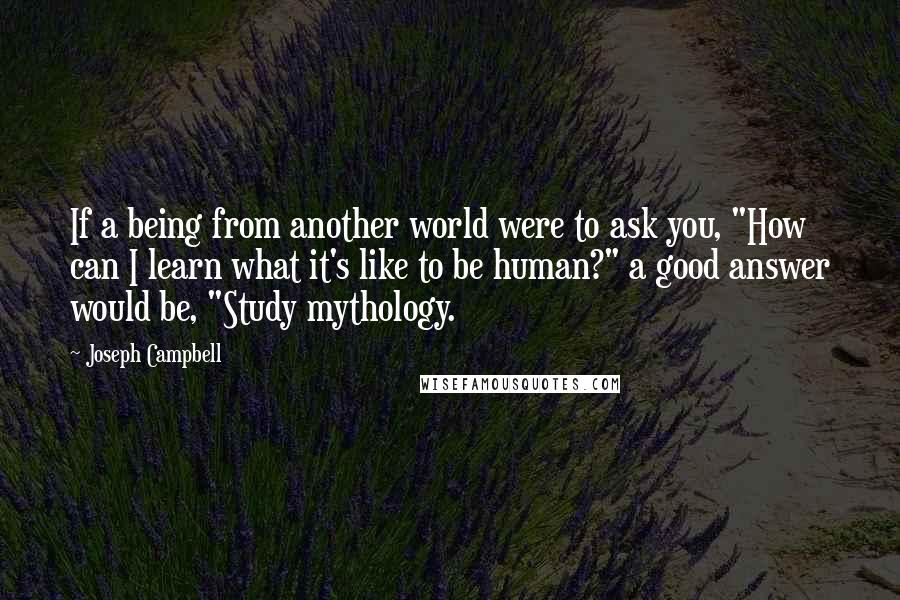 Joseph Campbell Quotes: If a being from another world were to ask you, "How can I learn what it's like to be human?" a good answer would be, "Study mythology.