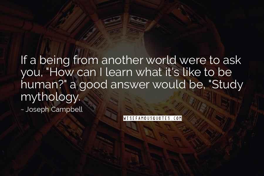 Joseph Campbell Quotes: If a being from another world were to ask you, "How can I learn what it's like to be human?" a good answer would be, "Study mythology.