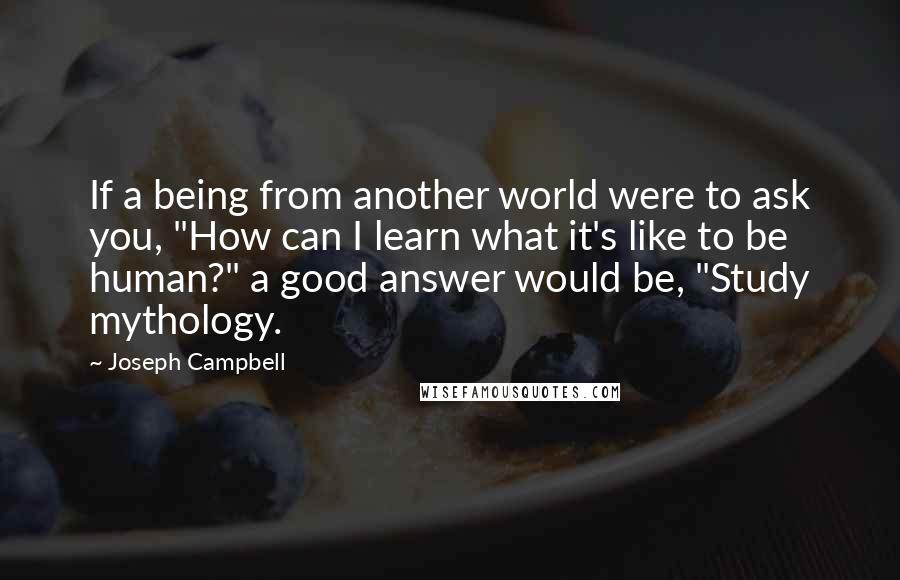 Joseph Campbell Quotes: If a being from another world were to ask you, "How can I learn what it's like to be human?" a good answer would be, "Study mythology.