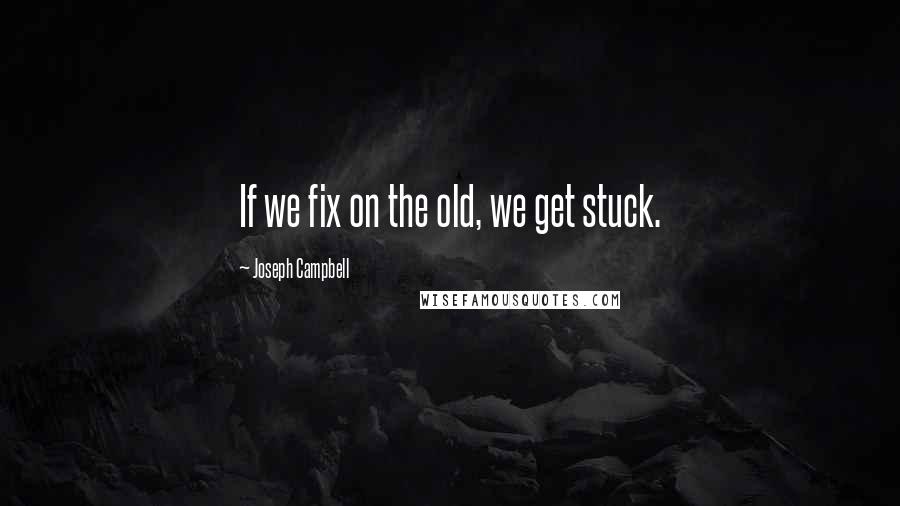 Joseph Campbell Quotes: If we fix on the old, we get stuck.