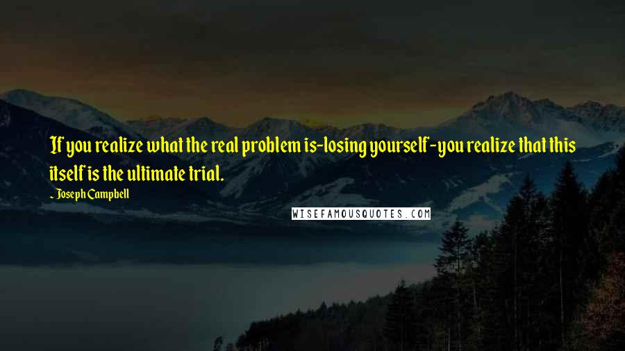 Joseph Campbell Quotes: If you realize what the real problem is-losing yourself-you realize that this itself is the ultimate trial.