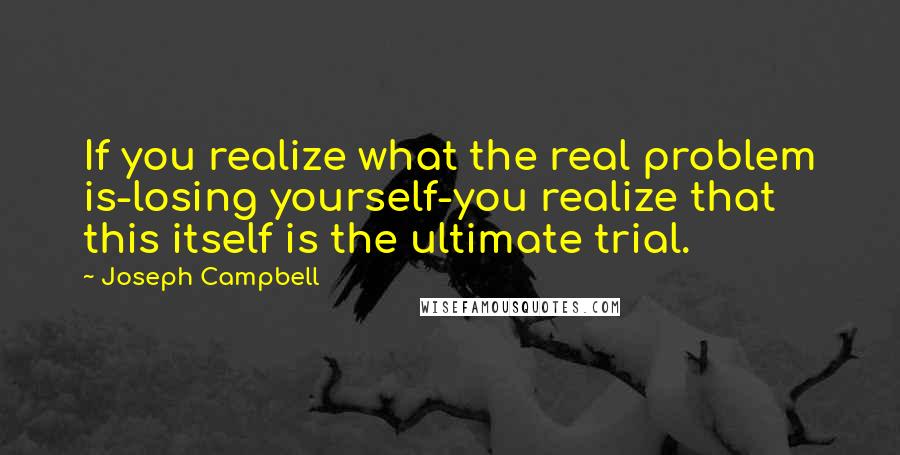 Joseph Campbell Quotes: If you realize what the real problem is-losing yourself-you realize that this itself is the ultimate trial.