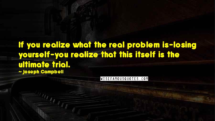 Joseph Campbell Quotes: If you realize what the real problem is-losing yourself-you realize that this itself is the ultimate trial.