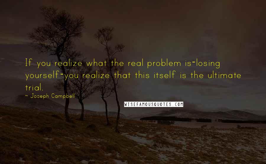 Joseph Campbell Quotes: If you realize what the real problem is-losing yourself-you realize that this itself is the ultimate trial.