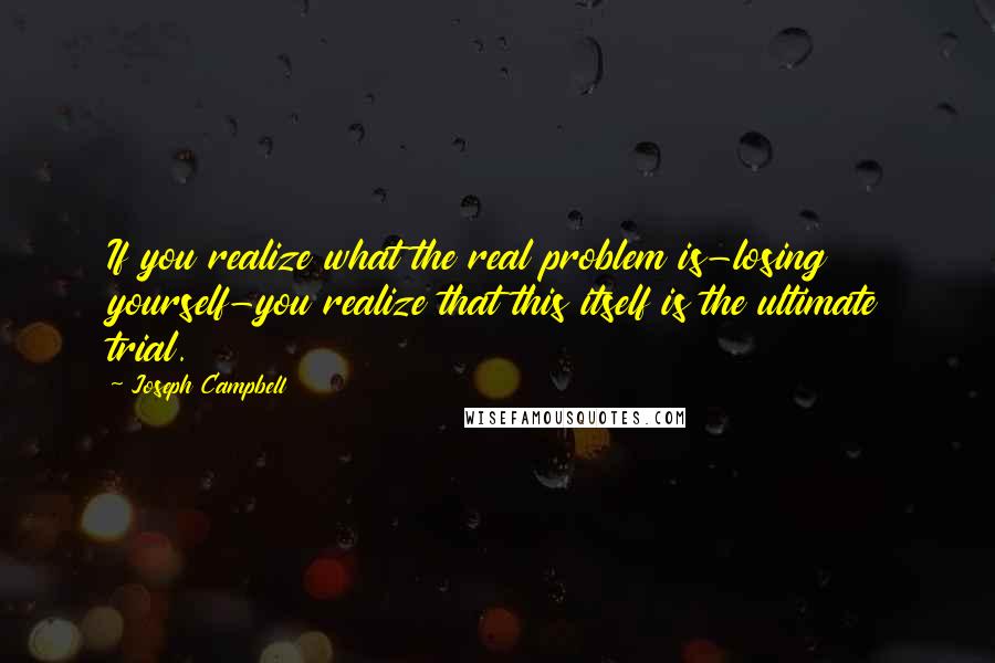Joseph Campbell Quotes: If you realize what the real problem is-losing yourself-you realize that this itself is the ultimate trial.