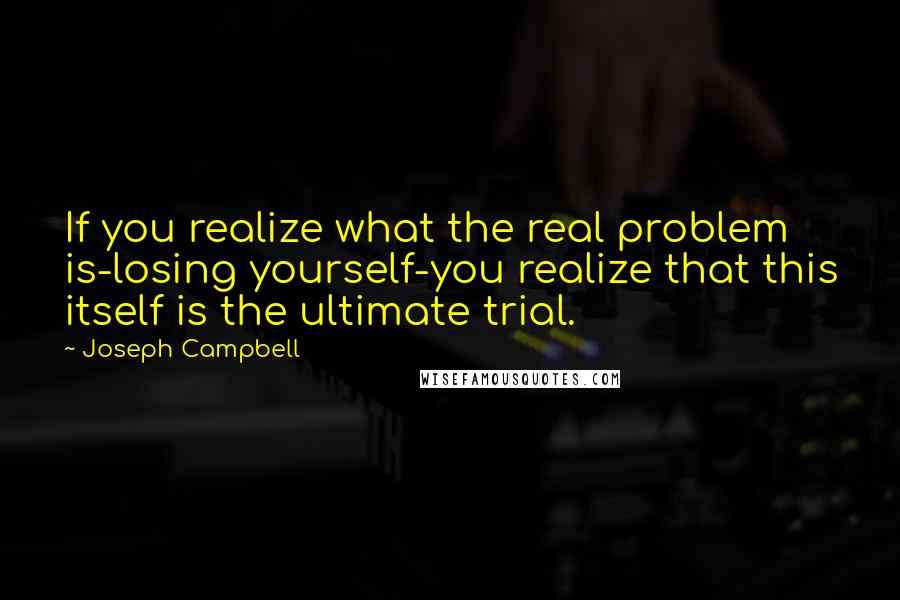 Joseph Campbell Quotes: If you realize what the real problem is-losing yourself-you realize that this itself is the ultimate trial.