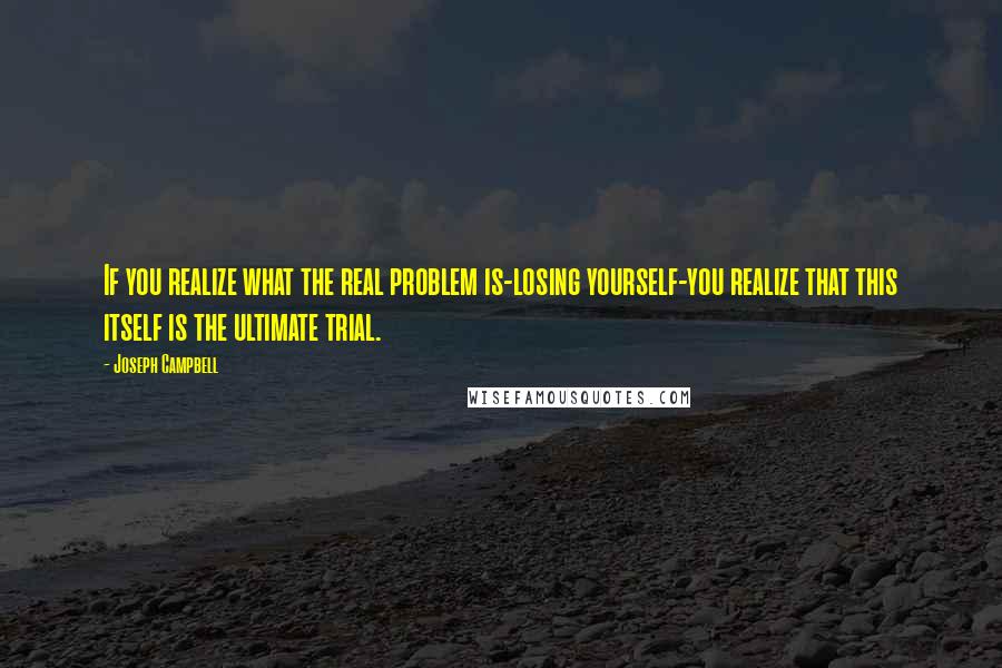 Joseph Campbell Quotes: If you realize what the real problem is-losing yourself-you realize that this itself is the ultimate trial.