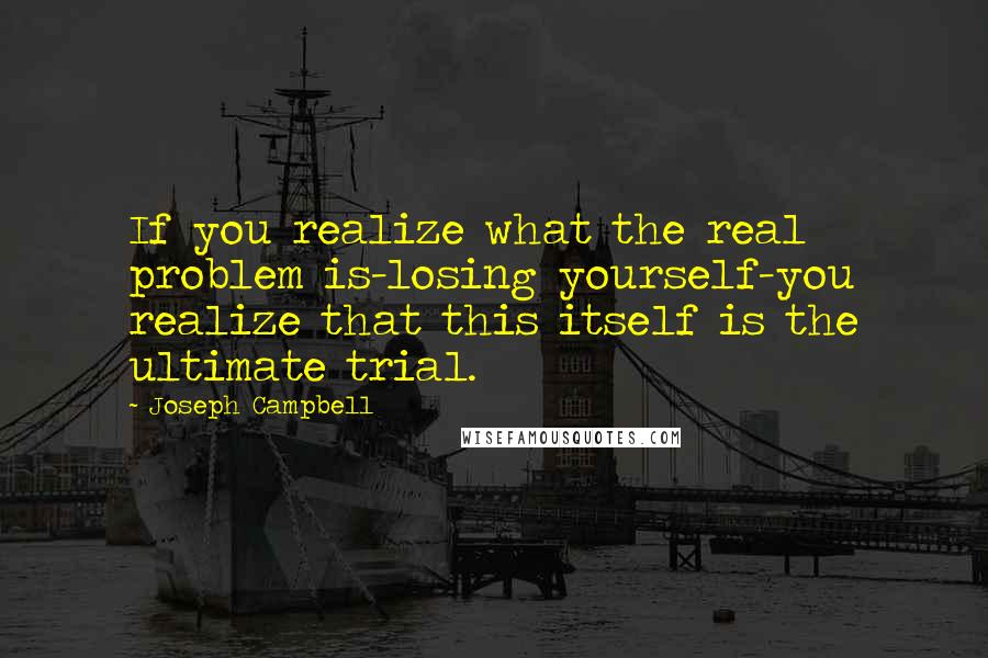 Joseph Campbell Quotes: If you realize what the real problem is-losing yourself-you realize that this itself is the ultimate trial.