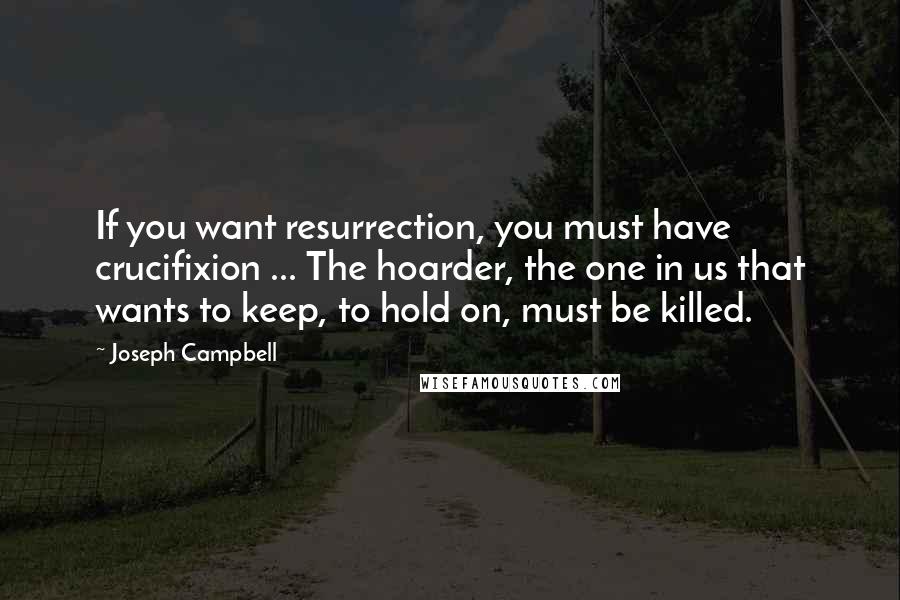 Joseph Campbell Quotes: If you want resurrection, you must have crucifixion ... The hoarder, the one in us that wants to keep, to hold on, must be killed.