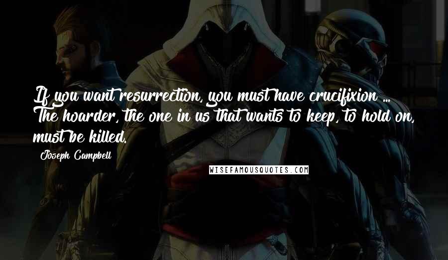 Joseph Campbell Quotes: If you want resurrection, you must have crucifixion ... The hoarder, the one in us that wants to keep, to hold on, must be killed.