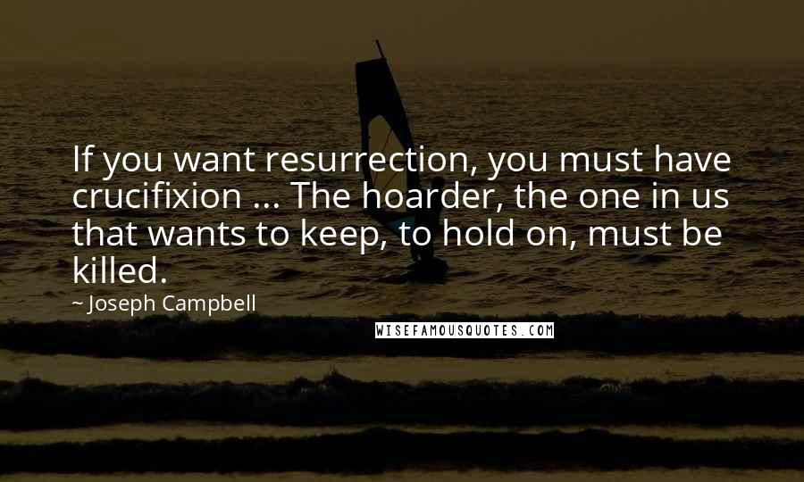 Joseph Campbell Quotes: If you want resurrection, you must have crucifixion ... The hoarder, the one in us that wants to keep, to hold on, must be killed.