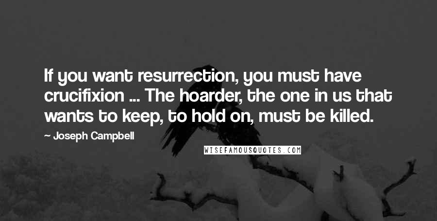 Joseph Campbell Quotes: If you want resurrection, you must have crucifixion ... The hoarder, the one in us that wants to keep, to hold on, must be killed.